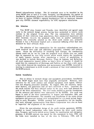 Dantel teleconference bridges. The 10 terminals were to be installed in the
seven RCSP sites as well as in Lima, Tarapoto, and Moyobamba, the capital of
San Martin. Moyobamba, however, was eventually dropped from the ATC network
in favor of Iquitos, ENTEL's regional headquarters and an important Amazon
port city. ENTEL assumed responsibility for ATC equipment installation.


Site   Selection

      Two RCSP sites, Juanjui and Tocache, were identified and agreed upon
early in the network design process, having been earmarked to receive earth
stations in the original 14-site plan. The two communities were selected
because of their relatively large populations, their commercial importance and
their locations vis-a-vis the proposed radio links to smaller communities.
Saposoa was eventually selected as the third earth station site, primarily
because it was a Provincial Capital and a concerted lobbying effort had been
mounted by local officials there.

      The selection of four communities for the secondary radiotelephone net­
work involved more time and additional geographic, economic and political
issues.   Given the difficulties of installing such linkages, the communities
chosen cou!d not be too far from the proposed eaith station sites nor could
they be separated by very hilly terrain which would require the installation
of costly repeater stations. After considering a variety of possibilities, it
was decided to include Huicungo, Pachiza, Tingo de Saposoa, and Bellavista,
all rural communities located within an hour's drive of Juanjui. It should be
noted that the communities of Huicungo and Pachiza are less than a mile apart,
a fact which lowered the installation and maintenance costs ENTEL incurred in
meeting its commitment to A.I.D. to add a minimum of four rural communities to
the RCSP network.


System   Installation

     Due to delays in network design and equipment procurement, installation
of the RCSP began much later than originally anticipated. However, once
contracts for the earth statiois and related equipment were signed, fabrica­
tion and shipping proceeded smoothly. By August, 1982. the antennas, equip­
ment shelters, and generators had all been delivered to Peru. Locations for
the earth stations had been selected earlier in the year, with land donated by
each of the three communities. The civil works needed to provide foundations
for the antennas and shelters were contracted for by ENTEL. Site work was
begun in each of the three communities in August and September, 1982, and
completed by mid-November. The assembly and installation of the earth station
equipment and generator systems were accomplished in a six-week period, begin­
ning in early November. ENTEL assumed full responsibility for the installa­
tion work, although represeatatives from Harris Corporation were also on hand
to "supervise" the alignment of the antennas.

       Given the non-redundant design of the earth station equipment, ENTEL
decided to install independent radio links between the three earth station
sites, Tarapoto, and Lurin (which serves Lima), for coordination and emergency
purposes. A $15,000 contract was signed for this equipment in June, 1982, and
the links were installed in fou: of the sites in February, 1983, and in
 