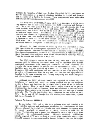 Tarapoto in November of that year. During this period ENTEL also contracted
 for the construction of a central telephone building in Juanjui and Tocache,
 and the rental of a facility in Saposoa. These constructions were undertaken
 and completed between January and May, 1983.

       The first series of INTELSAT tests, which were necessary to obtain opera­
  ting approval for the new earth stations, were held in January and February,
 1983. Moit tests were passed, but not all. After some adjustments, the three
 earth stations were retested in May and June, 1983.        Although there was
 improvement, the stations still failed to meet all of INTELSAT's stringent
 performance requii:ments.      Nonetheless, their performance was sufficiently
 improved for INTELSAT to grant temporary operating approval to all three on
 July 4, 1983. The third round of INTELSAT tests in November, 1983, resulted
 in approval of only the Tocache earth station. Juanjui and Saposoa failed a
 third time.     In fact, these two installations continued to operate under
 temporary approval throughout the remaining life of the project.

       Although the final selection of secondary sites was completed in May,
 1982, installation of radiotelephone equipment was delayed for a full year.
 The delay resulted from continued revisions of the network design and ENTEL's
 lingering doubts concerning the BUDAVOX radiotelephones. ENTEL's Division of
 Rural Communications completed work on the installations in Huicungo, Pachiza,
 Tingo de Saposoa and Bellavista in May, 1984.

       The ATC equipment arrived in Lima in July, 1983, but it did not clear
customs until the following November. From July to December, 1983, ENTEL
negotiated agreements with municipal authorities in each secondary site
whereby the latter agreed to provide suitable teleconference rooms.       Such
facilities were provided directly by ENTEL in the primary sites. By late
December, 1983, ATC equipment had been installed in the th'ce primary sites.
as well as in Tarapoto and Lima. In May and June, 1984, the ATC equipment was
installed in the four secondary sites, thereby completing the RCSP's telephone
and teleconferencing network.

      Although the RCSP telephone service was supposed to include only the
installation of public call boxes, the strong demand for private telephone
service to homes and businesses in the three primary sites led to the addition
of such service. Thus, in April, 1984, ENTEL began installation of private
telephone lines in Juanjui and Saposoa. Work was completed in only two weeks
in Saposoa. Three months were required in Juanjui due to a shortage of needed
materials. The Tocache installations were completed in two weeks in July,
1984.     By the end of 1985, Juanjui had 103 private phone subscribers, Saposoa
had 48, and Tocache 87.

Network Performance (1983-85)

      By mid-to-late 1983, each of the three primary sites had installed a 6.1
meter satellite antenna and equipment permitting the establishment of four
telephone channels in Juanjui and Tocache, and three channels in Saposoa, with
the capacity available to expand up to twelve channels at each site, if
needed. The intention was to devote one channel in each of the primary sites
exclusively     to audioteleconferencing.   Although technical     difficulties
initially required ATC users to share a channel with commercial users, exclu­
sive ATC channels became operational in Saposoa in March, 1984, and in Juanjui
 