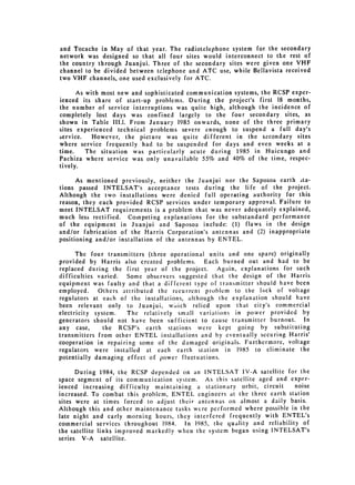 and Tocache in May of that year. The radiotelephone system for the secondary
network was designed so that all four sites would interconnect to the rest of
the country through Juanjui. Three of the secondary sites were given one VHF
channel to be divided between telephone and ATC use, while Bellavista received
two VHF channels, one used exclusively for ATC.

      As with most new and sophisticated communication systems, the RCSP exper­
ienced its share of start-up problems. During the project's first 18 months,
the number of service interruptions was quite high, although the incidence of
completely lost days was confined largely to the four secondary sites, as
shown in Table 1II.1. From January 1985 onwards, none of the three primary
sites experienced technical problems severe enough to suspend a full day's
service.   However, the picture was quite different in the secondary sites
where service frequently had to be suspended for days and even weeks at a
time.    The situation was particularly acute during 1985 in Huicungo and
Pachiza where service was only unavailable 55% and 40% of the time, respec­
tively.

      As mentioned previously, neither the Juanjui nor the Saposoa earth ta­
tions passed INTELSAT's acceptance tests during the life of the project.
Although the two installations were denied full operating authority for this
reason, they each provided RCSP services under temporary approval. Failure to
meet INTELSAT requirements is a problem that was never adequately explained,
much less rectified. Competing explanations for the substandard performance
of the equipment in Juanjui and Saposoa include: (1) flaws in the design
and/or fabrication of the Harris Corporation's antennas and (2) inappropriate
positioning and/or installation of the antennas by ENTEL.

      The four transmitters (three operational units and one spare) originally
provided by Harris also created problems.      Each burned out and had to be
replaced during the first year of the project.     Again, explanations for such
difficulties varied. Some observers suggested that the design of the Harris
equipment was faulty and that a different type of transmitter should have been
employed.    Others attributed the recurrent problem to the lack of voltage
regulators at each of the installations, although the explanation should have
been relevant only to Juanjui, which relied upon that city's commercial
electricity system.   The relatively small variations in power provided by
generators should not have been sufficient to cause transmitter burnout. In
any case,      the RCSP's earth stations were kept going by substituting
transmitters from other ENTEL installations and by eventually securing Harris'
cooperation in repairing some of the damaged originals. Furthermore, voltage
regulators were installed at each earth station in 1985 to eliminate the
potentially damaging effect of power fluctuations.

      During 1984, the RCSP depended on an INTELSAT IV-A satellite for the
space segment of its communication system. As this satellite aged and exper­
ienced increasing difficulty maintaining a stationary orbit, circuit     noise
increased. To combat this problem, ENTEL engineers at the threc earth station
sites were at times forced to adjust their antennas on almost a daily basis.
Although this and other maintenance tasks were performed where possible in the
late night and early morning hours, they interfered frequently with ENTEL's
commercial services throughout 1984. In 1985, the quality and reliability of
the satellite links improved markedly when the system began using INTELSAT's
series V-A satellite.
 