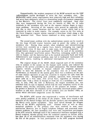 Unquestionably, the weakest component of the RCSP network was the VHF
radiotelephone system developed to serve the four secondary sites.        The
BUDAVOX radios' power requirements were relatively high and their reliability
had never been adequately tested in a demanding jungle environment comparable
to San Martin's. The critics' fears were completely confirmed.     Soon after
they were inaugurated during the first six months of 1984, the 10 radio
terminals in the secondary sites and at the repeater stations began to exper­
ience problems. Servicing of the repeater units proved be especially diffi­
cult due to their remote locations and the harsh terrain which had to be
traversed in order to make repairs. For example, access to the five units at
the Cerro Cangrejo repeater station required a three-hour climb along a slip­
pery mountain trail.     These factors combined to delay repair times in the
field.

      The second major problem with the radiotelephone system can be traced to
the two large (12-volt) tractor batteries used to power the radios at each
secondary site.    During those periods when telephone and teleconferencing
services were available on a regular basis, battery recharging was required
approximately every 10 days and, in some cases, even more frequently. Al­
though battery chargers were purchased by ENTEL for each of the secondary
sites, they generated insufficient power. Therefore, recharging could be done
only in Juanjui and the batteries had to be trucked constantly back and forth.
Administrative and transport problems soon led to inadequate maintenance of
this power source, resulting in additional interruptions of service.

      The original design of the RCSP, which required each of the secondary
sites to connect to the system via the Juanjui earth station, also reduced the
quality of the service provided to the small communities. The limited channel
capacity initially available in Juanjui reduced the telephone operators'
ability to meet the demands of the secondary sites on a timely basis.
Furthermore, as demands on the system grew, there was a tendency on the part
of some Juanjui operators to pay less attention to requests for calls from the
secondary sites.    Recognizing such problems, operators were instructed to
place calls on a first come, first served basis, regardless of whether the
request cam-, from a client in Juanjui or from one in a secondary site. More­
over, in July, 1Q85, the link to Bellavista, the largest secondary site, was
switched from Ju-iijui to Saposoa (which had the least telephone traffic of the
primary sites), theieby alleviating much of the pressure on Juanjui.      Also,
the growth in demand for telephone service eventually convinced project admin­
istrators to add more channels to all the primary sites (in October 1985), an
action which alleviated congestion across the board.

      The RCSP's ATC system also experienced a variety of interference and
voice quality problems at the outset of the project. Some were traced to the
interface of the Dantel bridges and the Darome speakers and microphones with
the Harris earth station equipment.      They were solved through the diligent
effort of the RCSP's engineering staff.        Channel noise as well as other
acoustical problems at the primary sites were resolved to most users'
satisfaction. However, dti.e to fragile telephone linkages and associated main­
tenance problems, the four secondary sites were only intermittent participants
in the ATC network. Although each of the communities had been equipped with a
Dantel terminal, thereby giving them the technical capacity to initiate ATCs,
less than 1% of all teleconferences emanated from the secondary sites during
the life of the project. In fact, participation in the ATC program declined
 