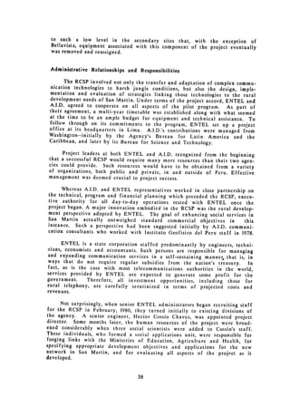to such a low level in the secondary sites that, with the exception of
 Bellavista, equipment associated with this component of the project eventually
 was removed and reassigned.


 Administrative Relationships and Responsibilities

       The RCSP involved not only the transfer and adaptation of complex commu­
 nication technologies to harsh jungle conditions, but also the design, imple­
 mentation and evaluation of strategies linking those technologies to the rural
 development needs of San Martin. Under terms of the project accord, ENTEL and
 A.I.D. agreed to cooperate on all aspects of the pilot program. As part of
 their agreement, a multi-year timetable was established along with what seemed
 at the time to be an ample budget for equipment and technical assistance. To
 follow through on its commitments to the program, ENTEL set up a project
 office at its headquarters in Lima. A.I.D.'s contributions were managed from
 Washington--initially by the Agency's Bureau for Latin America and the
 Caribbean, and later by its Bureau for Science and Technology.

      Project leaders at both ENTEL and A.I.D. recognized from the     beginning
 that a successful RCSP would require many more resources than their   two agen­
 cies could provide. Such resources would have to be obtained from      a variety
 of organizations, both public and private, in and outside of Peru.     Effective
 management was deemed crucial to project success.

      Whereas A.I.D. and ENTEL representatives worked in close partnership on
the technical, program and financial planning which preceded the RCSP, execu­
tive authority for all day-to-day operations rested with ENTEL once the
project began. A major innovation embodied in the RCSP was the rural develop­
ment perspective adopted by ENTEL. The goal of enhancing social services in
San Martin actually outweighed standard commercial objectives in          this
instance. Such a perspective had been suggested initially by A.I.D. communi­
cation consultants who worked with Instituto Geofisico del Peru staff in 1978.

       ENTEL is a state corporation staffed predominantly by engineers, techni­
cians, economists and accountants. Such persons are responsible for managing

and expanding communication services in a self-sustaining manner, that is, in

ways that do not require regular 
 subsidies from the nation's treasury.     In
 fact, as is the case with most telecommunications authorities in the world,
services provided by ENTEL are expected to generate some profit for the
government.     Therefore, all investment opportunities, including those for
rural telephony, are carefully scrutinized in terms of projected costs and
revenues.

      Not surprisingly, when senior ENTEL administrators began recruiting staff
for the RCSP in February, 1980, they turned initially to existing divisions of
the agency. A senior engineer, Hector Cossio Chavez, was appointed project
director. Some months later, the human resources of the project were broad­
ened considerably when three social scientists were added to Cossio's staff.
These individuals, who formed a social applications unit, were responsible for
forging links with the Ministries of Education, Agriculture and Health, for
specifying appropriate development objectives and applications for the new
network in San Martin, and for evaluating all aspects of the project as it
developed.


                                   38
 