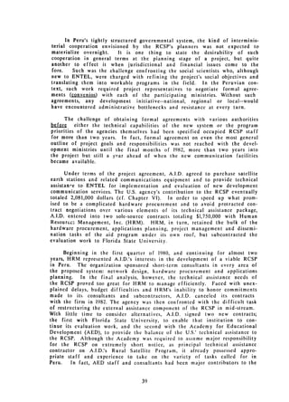 In Peru's tightly structured governmental system, the kind of interminis­
terial cooperation envisioned by the RCSP's planners was not expected to
materialize overnight.     It is one thing to state the desirability of such
cooperation in general terms at the pianning stage of a project, but quite
another to effect it when jurisdictional and financial issues come to the
fore.     Such was the challenge confronting the social scientists who, although
new to ENTEL, were charged with refining the project's social objectives and
translating them into workable programs in the field.      In the Peruvian con­
text, such work required project representatives to negotiate formal agree­
ments (convenios) with each of the participating ministries. Without such
agreements, any development initiative--national,     regional or local--would
have encountered administrative bottlenecks and resistance at every turn.

      The challenge of obtaining formal agreements with various authorities
before    either the technical capabilities of the new system or the program
priorities of the agencies themselves had been specified occupied RCSP staff
for more than two years. In fact, formal agreement on even the most general
outline of project goals and responsibilities was not reached with the devel­
opment ministries until the final months of 1982, more than two years into
the project but still a year ahead of when the new communication facilities
became available.

      Under terms of the project agreement, A.I.D. agreed to purchase satellite
earth stations and related communications equipment and to provide technical
assistan'e to ENTEL for implementation and evaluation of new development
communication services. The U.S. agency's contribution to the RCSP eventually
totaled 2,081,000 dollars (cf. Chapter VI).  In order to speed up what prom­
ised to be a complicated hardware procurement and to avoid protracted con­
tract negotiations over various elements of its technical assistance package,
A.I.D. entered into two sole-source contracts totaling $1,750,000 with Human
Resources Management, Inc. (FIRM).     HRM, in turn, retained the bulk of the
hardware procurement, applications planning, project management and dissemi­
nation tasks of the aid program under its own roof, but subcontracted the
evaluation work to Florida State University.

      Beginning in the first quarter of 1980, and continuing for almost two
years, HRM represented A.I.D.'s interests in the development of a viable RCSP
in Peru.    The organization sponsored short-term consultants in every area of
the proposed system: network design, hardware procurement and applications
planning.    In the final analysis, however, the technical assistance needs of
the RCSP proved too great for HRM to manage efficiently. Faced with unex­
plained delays, budget difficulties and FIRM's inability to honor commitments
made to its consultants and subcontractors, A.I.D. canceled its contracts
with the firm in 1982. The agency was then confronted with the difficult task
of restructuring the external assistance component of the RCSP in mid-stream.
With little time to consider alternatives, A.I.D. signed two new contracts;
the first with Florida State University, to enable that institution to con­
tinue its evaluation work, and the second with the Academy for Educational
Development (AED), to provide the balance of the U.S.' technical assistance to
the RCSP. Although the Academy was required to assume major responsibility
for the RCSP on extremely short notice, as principal technical assistance
contractor on A.I.D.'s Rural Satellite Program, it already possessed appro­
priate staff and experience to take on the variety of tasks called for in
Peru.    In fact, AED staff and consultants had been major contributors to the



                                   39

 