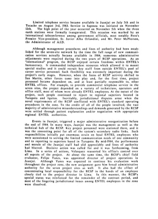 Limited telephone service became available in Juanjui on July 5th and in
Tocache on August 3rd, 1983. Service in Saposoa was initiated on November
12th.    The high point of the year occurred on November 5th when the three
earth stations were formally inaugurated.    This occasion was marked by an
international teleconference among government officials, most notably Peru's
Premier Vice-president, Sr. Javier Alba Orlandini, and Mr. Peter McPherson,
the Administrator of A.I.D.

       Although management procedures and lines of authority had been estab­
 lished for the seven-site network by the time the full range of new communi­
 cation services actually became available in 1984, numerous administrative
 adjustments were required during the two years of RCSP operations. As an
"international" program, the RCSP enjoyed certain freedoms within ENTEL's
bureaucracy. It commanded independent resources which ai!owed it to mount
special studies and it could recruit key staff from outside ENTEL's pool of
career service personnel. Such flexibility was extremely important during the
project's early stages. However, when the focus of RCSP activity shifted to
San Martin, other forces came into play and, for the first time, project
personnel became dependent on, and at least partially responsible to, other
ENTEL offices. For example, to provide commercial telephone service in the
seven sites, the project depended on a variety of technicians, operators and
office staff, most of whom were already ENTEL employees. At the outset of the
project, such people continued to report to regional superiors located in
Tarapoto and Iquitos.       Inevitably, jurisdictional disputes arose when the
novel requirements of the RCSP conflicted with ENTEL's standard operating
procedures in the zone. To the credit of all of the people involved, the vast
majority of administrative misunderstandings and demands generated by the RCSP
were settled through patient explanation and/or negotiation with appropriate
regional ENTEL authorities.

      Events in Juanjui, triggered a major administrative reorganization before
the end of 1984. In many ways, Juanjui was the management as well as the
technical hub of the RCSP. Key project personnel were stationed there, and it
was the connecting point for all of the system's secondary radio links. Such
responsibilities initially put enormous strain on local ENTEL employees who
were accustomed to serving the limited communication needs of one community
and to reporting to superiors based in Tarapoto. By mid-1984, the performance
and morale of the Juanjui staff had slid appreciably and lines of authority
had blurred.     Decisive action was called for and it was forthcoming, from
Lima.    In a series of actions, Velasquez reasserted his office's control over
all aspects of the project. At about the same time, the RCSP's chief field
evaluator, Felipe Yanes, was appointed director of project operations in
Juanjui.    Although Yanes was expected to continue his evaluation work
throughout the project zone, the new assignment gave him broad administrative
authority for the seven project sites as well.       It also had the effect of
concentrating local responsibility for the RCSP in the hands of an employee
closely tied to the project director in Lima.      In this manner, the RCSP's
special status was reinforced for the remainder of the contract period, and
most of the lingering jurisdictionai issues among ENTEL employees in the zone
were dissolved.
 