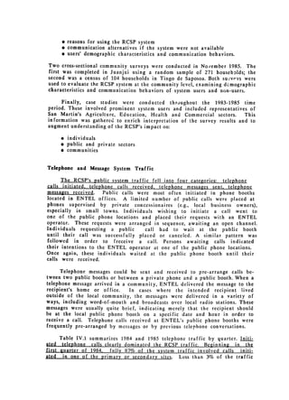 e reasons for using the RCSP system
      * communication alternatives if the system were not available
      e users' demographic characteristics and communication behaviors.

Two cross-sectional community surveys were conducted in Nolember 1985. The
first was completed in Juanjui using a random sample of 271 househDlds; the
second was a census of 104 households in Tingo de Saposoa. Both survevs were
used to evaluate the RCSP system at the community level, examining dcmographic
characteristics and communication behaviors of system users and non-users.

     Finally, case studies were conducted throughout the 1983-1985 time
period. These involved prominent system users and included representatives of
San Martin's Agriculture, Education, Health and Commercial sectors.       This
information was gathered to enrich interpretation of the survey results and to
augment understanding of the RCSP's impact on:

     * individuals

     " public and private sectors

     * communities


Telephone and Message System Traffic

      The RCSP's public system traffic fell into four categories: telephone
calls initiated, telephone calls received, telephone messages sent, telephone
messages received.     Public calls were most often initiated in phone booths
located in ENTEL offices. A limited number of public calls were placed at
phones supervised by private concessionaires (e.g., local business owners),
especially in small towns. Individuals wishing to initiate a call went to
one of the public phone locations and placed their requests with an ENTEL
operator. These requests were arranged in sequence, awaiting an open channel.
Individuals requesting a public        call had to wait at the public booth
until their call was successfully placed or canceled. A similar pattern was
followed in order to freceive a call. Persons awaiting calls indicated
their intentions to the ENTEL operator at one of the public phone locations.
Once again, these individuals waited at the public phone booth until their
calls were received.

      Telephone messages could be sent and received to pre-arrange calls be­
tween two public booths or between a private phone and a public booth. When a
telephone message arrived in a community, ENTEL delivered the message to the
recipient's home or office.     In cases where the intended recipient lived
outside of the local community, the messages were delivered in a variety of
ways, including word-of-mouth and broadcasts over local radio stations. These
messages were usually quite brief, indicating merely that the recipient should
be at the local public phone booth on a specific date and hour in order to
receive a call. Telephone calls received at ENTEL's public phone booths were
frequently pre-arranged by messages or by previous telephone conversations.

      Table IV.1   summarizes 1984 and 1985 telephone traffic by quarter. Initi­
ated telephone     calls clearly dominated the RCSP traffic. Beginning in the
first guarter of    1984, fully8_7% of the system traffic involved calls initi­
ated in one of      the primary or secondary sites. Less than 3% of the traffic
 