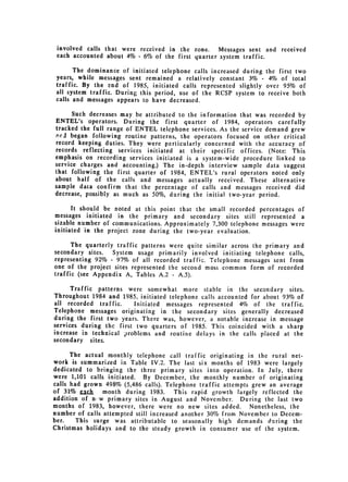 involved calls that were received in the zone.    Messages sent and received
 each accounted about 4% - 6% of the first quarter system traffic.

       The dominance of initiated telephone calls increased during the first two
 years, while messages sent remained a relatively constant 3% - 4% of total
 traffic. By the end of 1985, initiated calls represented slightly over 95% of
 all system traffic. During this period, use of the RCSP system to receive both
 calls and messages appears to have decreased.

      Such decreases may be attributed to the information that was recorded by
ENTEL's operators. During the first quarter of 1984, operators carefully
tracked the full range of ENTEL telephone services. As the service demand grew
,-ri began following routine patterns, the operators focused on other critical
record keeping duties. They were particularly concerned with the accuracy of
records reflecting services initiated at their specific offices. (Note: This
emphasis on recording services initiated is a system-wide procedure linked to
service charges and accounting.) The in-depth interview sample data suggest
that following the first quarter of 1984, ENTEL's rural operators noted only
about half of the calls and messages actually received. These alternative
sample data confirm that the percentage of calls and messages received did
decrease, possibly as much as 50%, during the initial two-year period.

      It should be noted at this point that the small recorded percentages of
messages initiated in the primary and secondary sites still represented a
sizable number of communications. Approximately 7,300 telephone messages were
initiated in the project zone during the two-year evaluation.

      The quarterly traffic patterns were quite similar across the primary and
secondary sites.   System usage primarily involved initiating telephone calls,
representing 92% - 97% of all recorded traffic. Telephone messages sent from
one of the project sites represented the second most common form of recorded
traffic (see Appendix A, Tables A.2 - A.5).

      Traffic patterns were somewhat more stable in the secondary sites.
Throughout 1984 and 1985, initiated telephone calls accounted for about 93% of
all recorded traffic.    Initiated messages represented 4% of the traffic.
Telephone messages originating in the secondary sites generally decreased
during the first two years. There was, however, a notable increase in message
services during the first two quarters of 1985. This coincided with a sharp
increase in technical problems and routine delays in the calls placed at the
secondary sites.

      The actual monthly telephone call traffic originating in the rural net­
work is summarized in Table IV.2. The last six months of 1983 were largely
dedicated to bringing the three primary sites into operation. In July, there
were 1,101 calls initiated. By December, the monthly number of originating
calls had grown 498% (5,486 calls). Telephone traffic attempts grew an average
of 31% jgh month during 1983. This rapid growth largely reflected the
addition of n w primary sites in August and November. During the last two
months of 1983, however, there were no new sites added. Nonetheless, the
number of calls attempted still increased another 30% from November to Decem­
ber.    This surge was attributable to seasonally high demands during the
Christmas holidays and to the steady growth in consumer use of the system.
 
