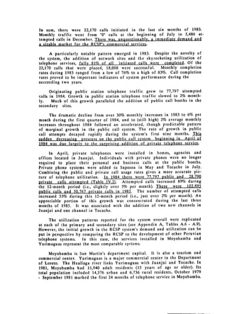 In sum, therc were 22,170 calls initiated in the last six months of 1983.
Monthly traffic went from "0" calls at the beginning of July to 5,486 at­
tempted calls in December. There was, unquestionably. a immediate demand and
a sizable market for the RCSP's commercial services.

      A particularly notable pattern emerged in 1983. Despite the novelty of
the system, the addition of network sites and the skyrocketing utilization of
telephone services, fully 81% of all    initiated calls were  completed. Of the
22,170 calls that were placed, 18,008 were successful.       Monthly completion
rates during 1983 ranged from a low of 76% to a high of 83%. Call completion
rates proved to be important indicators of system performance during the
succeeding two years.

      Originating public station telephone traffic grew to 77,797 attempted
calls in 1984. Growth in public station telephone traffic slowed to 2% month­
ly.    Much of this growth paralleled the addition of public call booths in the
secondary sites.

      The dramatic decline from over 30% monthly increases in 1983 to 6% per
month during the first quarter of 1984, and to (still high) 2% average monthly
increases throughout 1984 followed an accelerated, though predictable pattern
of marginal growth in the public call system. The rate of growth in public
call attempts decayed rapidly during the system's first nine months. This
sudden decreasing pressure on the public call system beginning in April of
1984 was due largely to the surprising addition of private telephone service.

      In April, private telephones were installed in homes, agencies and
offices located in Juanjui.    Individuals with private phones were no longer
required to place their personal and business calls at the public booths.
Private phone systems were added to Saposoa in May and Tocache in July.
Combining the public and private call usage rates gives a more accurate pic­
ture of telephone utilization.   In 1984 there were 77,797 public and   28.790
private   calls attempted (Table IV.2).   Attempted calls increased 89% during
the 12-month period (i.e., slightly over 5% per month). There     were 102.,195
public calls and 50.767 private calls in 1985. The number of attempted calls
increased 33% during this 12-month period (i.e., just over 2% per month). An
appreciable portion of this growth was concentrated during the last three
months of 1985. It was associated with the addition of two new channels in
Juanjui and one channel in Tocache.

      The utilization patterns reported for the system overall were replicated
at each of the primary and secondary sites (see Appendix A, Tables A.6 - A.9).
However, the initial growth in the RCSP system's demand and utilization can be
put in perspective by comparing the RCSP to the development of other Peruvian
telephone systems.    In this case, the services installed in Moyobamba and
Yurimaguas represent the most comparable systems.

      Moyobamba is San Martin's department capital. It is also a tourism and
commercial center. Yurimaguas is a major commercial center in the Department
of Loreto. The Huallaga river links Yurimaguas with Juanjui and Tocache. In
1981, Moyobamba had 11,940 adult residents (15 years of age or older). Its
total population included 14,376 urban and 6,736 rural resident.. October 1979
- September 1981 marked the first 24 months of telephone service in Moyobamba.
 