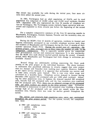 One circuit was available for calls during the initial year, four more cir­
 cuits were added the second year.

       In 1981, Yurimaguas had an adult population of 23,674, and its total
 population was comprised of 22,902 urban and 13,520 rural residents. October
 1979 - September 1981 also represented the first 24 months of telephone ser­
 vice in Yurimaguas. The Yurimaguas system similarly began operation with one
 circuit and expanded to three circuits just before the beginning of the second
 year.
    For a complete comparative summary of the first 24 operating months in
Moyobamba, Yurimaguas, Juanjui, Saposoa, Tocache and the secondary sites, see
Appendix A, Table A.10.

       During the RCSP's first 12 months of operation, residents in Juanjui and
Saposoa consistently attempted to use available telephone services more than
did residents of Moyobamba and Yurimaguas during the first 12 months of their
systems' operation (Table IV.3). During the second year of operation, the
primary proiect sites averaged two to three times the number of calls in
                                                                              the
comparison     communities.   This is especially notable given the comparison
sites' governmental, tourism and commercial importance. It is also noteworthy
that the RCSP sites each showed marked growth during the second 12-month

period, while Moyobamba and Yurimaguas had little change in utilization per

available channel.


        Several things are additionally striking concerning the final, peak
 months of the pilot project at the individual locations. The sharp increases
in utilization that paralleled additions in circuits suggest that some project
sites (i.e. Juanjui and Tocache) were working near capacity. However, looking
at per capita service demand, it is apparent that utilization was uneven and,
in some cases, actually quite limited.    This is true even when usage was
calculated on a monthly basis. Telephone service demand in Juanjui during
December 1985 equaled 750 attempted calls per 1,000 adult residents. Adjust­
ing for adult population sizes, in Saposoa the demand equaled 480 attempted
calls, Tocache had 549 attempted calls, and the four secondary sites combined
had 161 attempted calls. Thus, there was an adjusted average of 0.6 attempted
calls per adult resident per month in the three primary       sites. Utilization
was minimal to nonexistent in each of the secondary sites, reaching a December
average high of 0.2 attempted calls per adult per month across the four
secondary sites. Clearly, there was room for market growth throughout the
system.
     The initial and relatively high completion rates were not maintained
throughout the pilot proiect period, For the system, overall, the completion
rates were:

    * 	 1983 call completion rates:

        - public:    81%

        - private: n.a.


    * 	 1984 call completion rates:
        -	 public:   75%

           private: 68%

 