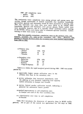 1985 call completion rates:
          . public:   74%
          -  private: 69%
  The consistently lower completion rates among
                                                   private call system users was
  curious, though explainable. It seemed reasonable
                                                       that wealthier households,
  government agencies and businesses would be more
                                                       successful in placing calls.
  This was especially true since they were more
                                                      likely to be calling other
  households, agencies and businesses with private
                                                     phones. Public callers were
  more successful, however, due to a "squeaky wheel"
                                                         syndrome--callers waiting
  at 	 the ENTEL offices were better able to command
                                                       operator attention. Callers
  waiting at home were easier to ignore.

       With few monthly excepions completion rates at
 sistently erceeded the rates at the secondary             the primary sites. con­
                                                      call    sites.  However. com­
 pletions in Tocache declined while the secondary sites
 from 1984 to 1985;                                     show marked improvement



                                1984    1985
      @Primary sites

        - Juanjui                71%    75%

        - Saposoa                76 
    74
        - Tocache                77      70


      a Secondary sites

         - Bellavista 
         57%     69%

         - Huicungo             46 
     60
         - Pachiza              57       72

         - Tingo de Saposoa     59       67

     Taken as 	a whole, the rapid marginal growth during
                                                         1984   -   1985 was accom­
panied by:

     e appreciably higher system utilization rates in
                                                      the

        primary sites than 
 in the secondary sites

     e 	 service utilization that increased immediately
                                                         with

          the addition of new channels, indicating near capacity

          system utilization in Juanjui and 
 Tocache

     * 	 uneven, limited market utilization overall, indicating
                                                                a

         potential for substantial future growth


     # marked improvements in call conipletion rates
        in 	 Juanjui and each of the four sicondary sites

     e a deterioration over time in call completions

        in Tocache

      Table IV.4 introduces the dimension of operative
                                                        days in RCSP traffic
patterns. All or part of the system was operational
                                                       for 174 days in 1983.
 