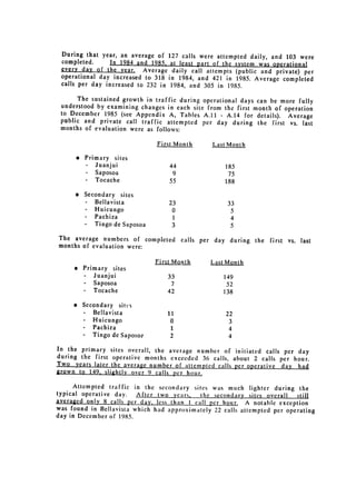 During that year, an average of          127 calls were attempted daily, and 103 were
 completed.      In 1984 and 1985.         at least part of the system was operational
 every day of the year. Average             daily call attempts (public and private) per
 operational day increased to 318         in 1984, and 421 in 1985. Average completed
 calls per day increased to 232 in         1984, and 305 in 1985.
       The sustained growth in traffic during operational days can be more fully
 understood by examining changes in each site from the first month of operation
 to December 1985 (see Appendix A, Tables A.11 - A.14 for details). Average
 public and private call traffic attempted per day during the first vs.
                                                                            last
 months of evaluation were as follows:

                                      First Month        Last Month

      " 	 Primary sites

            -    Juanjui                  44 
               185

            -    Saposoa 
                 9	                 75
            -	   Tocache                  55 	               188


      " Secondary            sites

         -       Bellavista 
             23                  33

         -       Huicungo                  0                   5

         -       Pachiza 
                 1                   4

         -       Tingo de Saposoa          3                   5

The average numbers of completed                calls per day during the first vs. last
months of evaluation were:

                                      First Month        Last Month

     e Primary          sites

        -        Juanjui                 33 
                149

        .        Saposoa 
                7	                  52
        -	       Tocache                 42 	                138


     * 	 Secondary        sites

        -  Bellavista 
                  11                   22

        -  Huicungo 
                     0                    3

        -  Pachiza                        1                    4

        -	 Tingo de Saposo,-              2                    4
In the primary sites overall, the average number of initiated calls per
                                                                        day
during the first operative months exceeded 36 calls, about 2 calls per hour.
Two years later the average number of attempted calls per operative day
                                                                        had
grown to 149. slightly over 9 calls per hour.

     Attempted traffic in the secondary sites was much lighter during the
typical operative day.    After two years,     the secondary sites overall    still
averaged ony 8 calls     _r-day, less than I call 	 per hour. A notable exception
was found in Bellavista which had approximately 22 calls attempted per operating
day in December of 1985.
 
