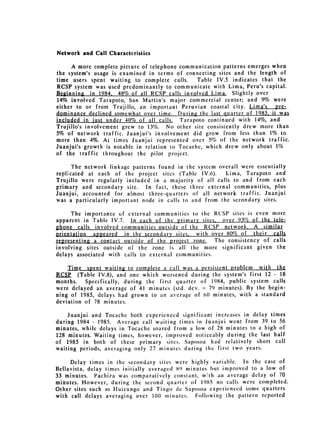 Network and Call Characteristics

      A more complete picture of telephone communication patterns emerges when
the system's usage is examined in terms of connecting sites and the length of
time users spent waiting to complete calls.      Table IV.5 indicates that the
RCSP system was used predominantly to communicate with Lima, Peru's capital.
Beginning in 1984, 48% of all RCSP calls involved Lima. Slightly over
14% involved Tarapoto, San Martin's major commercial center; and 9% were
either to or from Trujillo, an important Peruvian coastal city. Lima's pre­
dominance declined somewhat over time. During the last quarter of 1985, it was
included in just under 40% of all calls. Tarapoto continued with 14%, and
Trujillo's involvement grew to 13%. No other site consistently drew more than
5% of network traffic. Juanjui's involvement did grow from less than 1% to
more than 4%. At times Juanjui represented over 5% of the network traffic.
Juanjui's growth is notable in relation to Tocache, which drew only about 1%
of the traffic throughout the pilot project.

      The network linkage patterns found in the system overall were essentially
replicated at each of the project sites (Table IV.6).     Lima, Tarapoto and
Trujillo were regularly included in a majority of all calls to and from each
primary and secondary site. In fact, these three external communities, plus
Juanjui, accounted for almost three-quarters of all network traffic. Juanjui
was a particularly important node in calls to and from the secondary sites.

     The importance of external communities to the RCSP sites is even more
apparent in Table IV.7. In each of the primary sites, over 93% of the tele­
phone calls involved communities outside of the RCSP network, A similar
orientation appeared in the secondary sites, with over 80% of their calls
representing a contact outside of the project zone. The consistency of calls
involving sites outside of the zone is all the more significant given the
delays associated with calls to external communities.

    Time spent waiting to complete a call was a persistent problem with the
RCSP (Table IV.8), and one which worsened during the system's first 12 - 18
months. Specifically, during the first quarter of 1984, public system calls
were delayed an average of 41 minutes (std. dcv. = 79 minutes). By the begin­
ning of 1985, delays had grown to an average of 60 minutes, with a standard
deviation of 78 minutes.

    Juanjui and Tocache both experienced significant increases in delay times
during 1984 - 1985. Average call waiting times in Juanjui went from 39 to 56
minutes, while delays in Tocache soared from a low of 28 minutes to a high of
128 minutes. Waiting times, however, improved noticeably during the last half
of 1985 in both of these primary sites. Saposoa had relatively short call
waiting periods, averaging only 27 minutes during the first two years.

     Delay times in the secondary sites were highly variable. In the case of
Bellavista, delay times initially averaged 89 minutes but improved to a low of
33 minutes. Pachiza was comparatively constant, w~th an average delay of 70
minutes. However, during the second quarter of 1985 no calls were completed.
Other sites such as Huicungo and Tingo dc Saposoa experienced some quarters
with call delays averaging over 100 minutes. Following the pattern reported
 