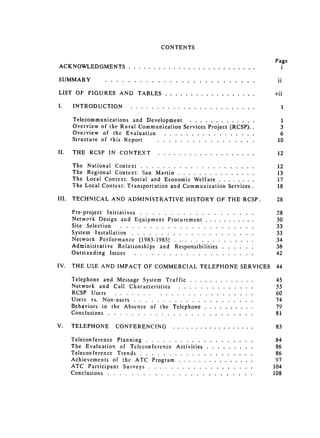 CONTENTS


                                                                                                                                        Page

ACKNOWLEDGMENTS                        ...................                                               .......                          i


SUMM ARY                  . . . . . . . . . . . . . . . . . . . . . . . . . .                                                            ii


LIST OF FIGURES AND TABLES                                           .........................                                          vii


1.      INTRODUCTION .......                                  .............................                                               1


       Telecommunications and Development              .................                                                                  1

       Overview of the Rural Communication Services Project (RCSP)..                                                                      3

       Ovefview of the Evaluation .....      ...              .................                                                           6

       Structure of this Report ....      .................                     ...                                                      10


II.    THE RCSP IN CONTEXT ....                                       ...................                           ......               12


       The National Context .....        .....................                 ......                                                    12

       The Regional Context: San Martin .......                ...............                                                           13

       The Local Context: Social and Economic Welfare ....                     ........                                                  17

       The Local Context: Transportation and Communication Services .                                                                    18


III.   TECHNICAL AND ADMINISTRATIVE HISTORY OF THE RCSP.                                                                                28


       Pre-project Initiatives ......                  ...                ...................                                           28

       Network Design and Equipment Procurement .....                                                        ...........                30

       Site Selection .......................
                                                                                          33

       System Installation ....                ......                 .....................                                             33

       Network Performance (1983-1985) ................                                                                       ......    34

       Administrative Relationships and Responsibilities ...                                                         ......             38

       Outstanding Issues ....                   ..   .....................                                          .....              42


IV.    THE USE AND IMPACT OF COMMERCIAL TELEPHONE SERVICES                                                                              44


       Telephone and Message System Traffic ......                                  .............                                       45

       Network and Call Characteristics .......                                  ..............                                         55

       RCSP Users ............                             ........................                                                     60

       Users vs. Non-users .......          ...               .....................                                                     74

       Behaviors in the Absence of the Telephone .....                                     ..........                                   79

       Conclusions ........        .........................                                      .....                                 81


V.     TELEPHONE                CONFERENCING .......                                        ..................                          83


       Teleconference Planning .....                ...................                    .....                                        84

       The Evaluation of Teleconference Activities ....                             .........                                           86

       Teleconference Trends ......                 ....................                    .....                                       86

       Achievements of the ATC Program .......                           ...............                                                97

       ATC Participant Surveys .....                 ...................                   .....                                       104

       Conclusions ........          .........................                              .....                                      108

 