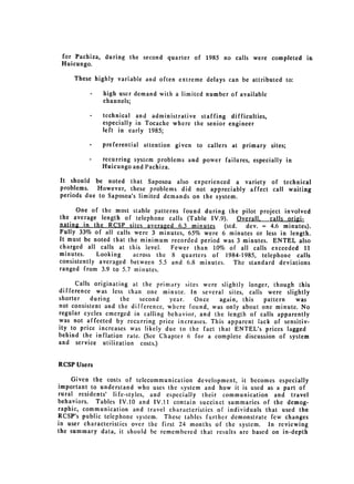 for Pachiza, during the second quarter of 1985 no calls were completed in

 Huicungo.

     These highly variable and often extreme delays can be attributed to:

          -   high user demand with a limited number of available
              channels;

         -    technical and administrative staffing difficulties,
              especially in Tocache where the senior engineer
              left in early 1985;

         -    preferential attention given   to callers at primary sites;

         -    recurring system problems and power failures, especially in
              Huicungo and Pachiza.
It should be noted that Saposoa also experienced a variety of technical
problems.   However, these problems did not appreciably affect call waiting
periods due to Saposoa's limited demands on the system.

      One of the most stable patterns found during the pilot project involved
the average length of telephone calls (Table IV.9).     Overall, calls origi­
nating in the RCSP sites averaged 6.3 minutes     (std.   dev. = 4.6 minutes).
Fully 33% of all calls were 3 minutes, 65% were 6 minutes or less in length.
It must be noted that the minimum recorded period was 3 minutes. ENTEL also
charged all calls at this level.   Fewer than 10% of all calls exceeded 11
minutes.    Looking     across the 8 quarters of 1984-1985, telephone calls
consistently averaged between 5.5 and 6.8 minutes. The standard 
 deviations
ranged from 3.9 to 5.7 minutes.


      Calls originating at the primary sites were slightly longer, though this
difference was less than one minute. In several sites, calls were slightly
shorter    during    the  second   year.   Once   again, this   pattern   was
not consistent and the difference, where found, was only about one minute. No
regular cycles emerged in calling behavior, and the length of calls apparently
was not affected by recurring price increases. This apparent lack of sensitiv­
ity to price increases was likely due to the fact that ENTEL's prices lagged
behind the inflation rate. (See Chapter 6 for a complete discussion of system
and service utilization costs.)


RCSP Users

    Given the costs of telecommunication development, it becomes especially
important to understand who uses the system and how it is used as a part of
rural residents' life-styles, and especially their communication and travel
behaviors. Tables IV.10 and IV.11 contain succinct summaries of the demog­
raphic, communication and travel characteristics of individuals that used the
RCSP's public telephone system. These tables further demonstrate few changes
in user characteristics over the first 24 months of the system. In reviewing
the summary data, it should be remembered that results are based on in-depth
 