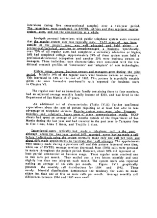 interviews (using five cross-sectional samples) over a two-year period.
 The interviews were conducted in ENTEL offices and thus represent regular
 stem usersa   and not the communities as a whole.

       In-depth personal interviews with public telephone system users revealed
 that the regular system user was typically male. 33-35 years of age. born
 oJsde -ofjte       project zone, was well educated and held either          a
 professional/technical position or owned/managed a business, Specifically,
 over 70% of all regular users had completed a secondary education or higher;
 18% had completed college. Approximately 24% of these system users held a
 professional/technical occupation and another 25% were business owners or
 managers. These individual user characteristics were consistent with the tra­
 ditional research profiles of "innovators" and "adopters" of new technologies.

     System usage among business owners and managers grew during the pilot
  e      Initially 14% of the regular users were business owners or managers.
This increased to 34% at the end of 1985. This pattern is especially notable
given the more favorable cost-benefit ratio reported for business users
in Chapter VI.

    The regular user had an immediate family containing three to four members,

had an adjusted average monthly family income of $203, and had lived in the

Department of San Martin 15-17 years.

      An additional set of characteristics (Table IV.11) further confirmed
expectations about the type of person requiring or at least best able to take

advantage of telephone services. Regular system 
 users were also frequent
travelers and relatively heavy users of other communication media. RCSP

clients had spent an 
 average of 2.9 months outside of the Department of San
Martin during the last year and had traveled in the past year to Tarapoto four
to five times, Lima 2 times, and Trujillo 1 time.

    Int-erviewed users   typically had made a telephone call in the past.
although across the two year period 16% reported never having made a call
before, Individuals using the system normally made only one call per visit, and
about 61% made appointments to facilitate their call attempts. The appointments
were usually made during a previous call and this pattern increased over time,
while use of ENTEL message services decreased. Most (70%) calls were personal
in nature throughout the project period. However, about 30% did represent at
least partial commercial or business usage. These regular users received one
to two calls per month.      They mailed one to two letters monthly and sent
slightly less than one telegram each month. The system users also reported
making an average of 4.6 calls per month.          Figure    IV.1    graphically
presents    the monthly call distributions for 1984      and     1985.     These
nearly    bimodal distributions demonstrate the tendency for users to make
either less than one or five or more calls per month. Average monthly call
differences between 1984 and 1985 were qmall
 