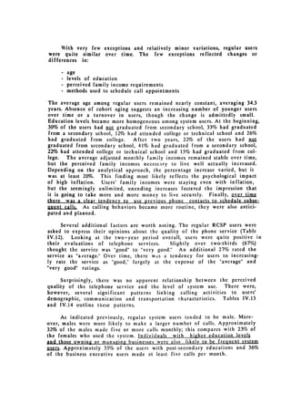 With very few exceptions and relatively minor variations, regular users

were quite similar over time. The few exceptions reflected changes or

differences in:


     - age

     - levels of education

     - perceived family income requirements

     - methods used to schedule call appointments


The average age among regular users remained nearly constant, averaging 34.3
years. Absence of cohort aging suggests an increasing number of younger users
over time or a turnover in users, though the change is admittedly small.
Education levels became more homogeneous among system users. At the beginning,
30% of the users had not graduated from secondary school, 33% had graduated
from a secondary school, 12% had attended college or technical school and 26%
had graduated from college.      After two years, 22% of the users had not
graduated from secondary school, 41% had graduated from a secondary school,
22% had attended college or technical school and 15% had graduated from col­
lege.   The average adjusted monthly family incomes remained stable over time,
but the perceived family incomes necessatry to live well actually increased.
Depending on the analytical approach, the percentage increase varied, but it
was at least 20%. This finding most likely reflects the psychological impact
of high inflation. Users' family incomes were staying even with inflation,
but the seemingly unlimited, unending increases fostered the impression that
it is going to take more and more money to live securely. Finally, over time
there was a clear tendency to use previous phone contacts to schedule subse­
quent als,    As calling behaviors became more routine, they were also antici­
pated and planned.

      Several additional factors are worth noting. The regular RCSP users were
asked to express their opinions about the quality of the phone service (Table
IV.12).   Looking at the two-year period overall, users were quite positive in
their evaluations of telephone services.        Slightly over two-thirds (67%)
thought the service was "good" to "very good." An additional 27% rated the
service as "average." Over time, there was a tendency for users to increasing­
ly rate the service as "good," largely at the expense of the "average" and
"very good" ratings.

      Surprisingly, there was no apparent relationship between the perceived
quality of the telephone service and the level of system use. There were,
however, several significant patterns linking calling activities to users'
demographic, communication and transportation characteristics.  Tables IV.13
and IV.14 outline these patterns.

      As indicated previously, regular system users tended to be male. More­
over, males were more likely to make a larger number of calls. Approximately
32% of the males made five or more calls monthly; this compares with 23% of
the females who used the system. Individuals with higher education levels
and those owning or managing businesses were also likely to be frequent system
users. Approximately 35% of the users with post-secondary educations and 36%
of the business executive users made at least five calls per month.
 