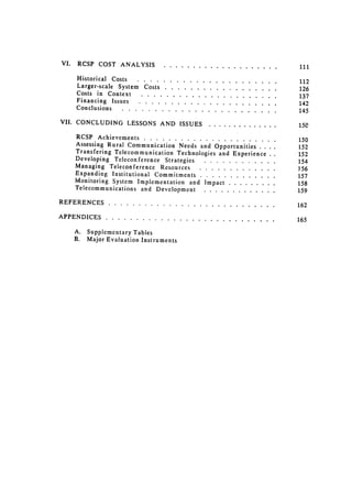 VI.    RCSP COST ANALYSIS .........                                           ....................                    111


       Historical Costs ....... 
                       ......................                                 ....     112

       Larger-scale System Costs .....                          ..................                             ....     126

       Costs in Context .......                           ...................... 
                              ....    137

       Financing Issues ...........                                        ......................                       142

       Conclusions ........ 
                      ........................                                    ....     145

VII. CONCLUDING LESSONS AND ISSUES ......                                                     ..............            15C


       RCSP Achievements ............................... 
                                                              150
       Assessing Rural Communication Needs and Opportunities . . ..                                                     152

       Transfering Telecommunication Technologies and Experience 
 ..                                                   152

       Developing Teleconference Strategies ...              ...             ............                               154

       Managing Teleconference Resources ...... 
                        .............                                 156

       Expanding Institutional Commitments ..              .............                  .....                         157

       Monitoring System Implementation and Impact ....                            .........                           158

       Telecommunications 
 and Development ...............                               .....                        159


REFERENCES........ 
 ............................ 
                                                         .....      162

APPENDICES............ 
                              ............................ 
                                   165

       A.   Supplementary Tables
       B.   Major Evaluation Instruments
 