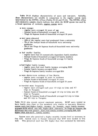 Table IV.15 displays characteristics of users and non-users.   Initially,
these characteristics are notable in comparison to the regular system users
interviewed in the ENTEL offices (Tables IV.10 and IV.11). The ENTEL office
and community samples clearly indicate that while the RCSP system was used by
a broad spectrum of residents, regular system users:

     * 	were younger

         - regular users averaged 34 years of age

         - Juanjui heads-of-household averaged 45 years

        - Tingo de Saposoa heads-of-household averaged 50 years



     9 	were more educated
         -	 18% of the regular users had graduated from a university
         -	 7% of the Juanjui heads-of-household were university
            graduates
         - 2% of the Tingo de Saposoa heads-of-household were university
            graduates

     e 	 had smaller families
          -	 regular users had 3.5 economically dependent family members
         -	 Juanjui heads-of-household averaged 4.8 family members
         -	 Tingo de Saposoa heads-of-household average 4.1 family
             members

     * 	had higher family incomes

         - regular users had total family incomes averaging $203

         - Juanjui family incomes averaged $143

         - Tingo de Saposoa family incomes averaged $56



     * 	 were shorter-term residents of San Martin
         - regular users averaged 16 years in residence
         - Juanjui heads-of-household averaged 33 years
         - Tingo de Saposoa heads-of-household averaged 31 years


     * 	 traveled more frequently
          - regular users averaged each year 1.9 trips to Lima and 4.7
             trips to Tarapoto
          - Juanjui heads-of-household averaged 1.0 trip to Lima ana 3.0
             trips to Tarapoto
          -	 Tingo de Saposoa heads-of-household averaged 0.3 trip to Lima
             and 0.9 trip to Tarapoto.

Table IV.15 also reveals several consistent patterns.  RCSP users tended to
have family sizes (four to five members) very similar to non-users. However,
system users had higher family incomes. In Juanjui, users' family incomes
averaged $150 which was 14% higher than non-users. In Tingo de Saposoa. the
difference was even greater. Users had family incomes averaging $68, 42%
higher -than non-users' family incomes.

      System users also perceived a higher monthly income level as necessary to
live well.   System users in Juanjui indicated that $347 were needed to live
well.    This perceived need was 43% higher than that estimated by non-users.
 