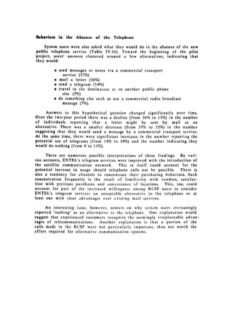 Behaviors in the Absence     of the   Telephone

    System users were also asked what they would do in the absence of the new
public telephone service (Table IV.16). Toward the beginning of the pilot
project, users' answers clustered around a few alternatives, indicating that
they would:

         " send messages or notes via a commercial transport
             service (37%)
         " mail a letter (36%)
         " send a telegram (14%)
         " travel to the destination 01 to another public phone
             site (5%0)
         " do something else such as use a commercial radio broadcast
             message (7%).

      Answers to this hypothetical question changed significantly over time.
Over the two-year period there was a decline (from 36% to 11%) in the number
of individuals reporting that a letter might be sent by mail as an
alternative. There was a smaller decrease (from 37% to 32%) in the number
suggesting that they would send a message by a commercial transport service.
At the same time, there were significant increases in the number reportiag the
potential use of telegrams (from 14% to 34%) and the number indicating they
would do nothing (from 0 to 11%).

      There are numerous possible interpretations of these findings. By vari­
ous accounts, ENTEL's telegram services were improved with the introduction of
the satellite communication network.    This in itself could account for the
potential increase in usage should telephone calls not be possible.   There is
also a tendency for clientele to concentrate their purchasing behaviors. Such
concentration frequently is the result of familiarity with vendors, satisfac­
tion with previous purchases and convenience of locations. This, too, could
account for part of the increased willingness among RCSP users to consider
ENTEL's telegram services an acceptable alternative to the telephone or at
least one with clear advantages over existing mail services.

      An interesting issue, however, centers on why system users increasingly
reported "nothing" as an alternative to the telephone. One explanation would
suggest that experienced customers recognize the seemingly irreplaceable advan­
tages of telecommunications.    Another explanation is that a portion of the
calls made in the RCSP were not particularly important, thus not worth the
effort required for alternative communication systems.
 