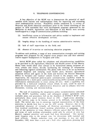 V.   TELEPHONE CONFERENCING



      A key objective of the RCSP was to demonstrate the potential of small
satellite earth stations and radiotelephone links for improving and extending
rural communication services.    Feasibility studies conducted by a variety of
Peruvian and North American consultants prior to the formal launching of the
project in 1979 concluded that rural development programs sponsored by the
Ministries of Hea!th, Agriculture and Education in San Martin were severely
handicapped by a range of communication problems including:

   (1) 	   insufficient access to information and advice needed to implement and
           sustain effective development services;

   (2) 	   lengthy delays in the handling of routine administrative matters;

   (3) 	   lack of staff supervision in the field; and

   (4) 	   absence of in-service or continuing education programs.

To address such problems, a range of new communication strategies and training
programs were proposed for the original seven project sites and their adminis­
trative support headquarters in Tarapoto and Lima.

      Initial RCSP plans called for telephone and teleconferencing capabilities
to be provided to the Agriculture, Education and Health sectors in San Martin.
Phone links would allow close contact to be maintained among extension of­
fices, schools and clinics, thereby facilitating the exchange of information
and enhancing regional coordination. The phone links were to be set up between
regional hospitals and outlying rural health posts, between agricultural
extension offices and agents in the field and between the District Education
Office in Tarapoto and "nuclear" schools located in the project zone.     Most
importantly, the improved point-to-point communication capability would be
supplemented by a multi-point audioteleconfcrencing (ATC) network, permitting
simultaneous communication to occur among all sites. Such a capability was
provided by a dedicated telephone circuit which, in turn, could be used to
speed the dissemination of administrativc directives and to enhance inter-site
discussions, training and decision-making.

      The task of translating the imaginative policy rccommendations contained
in the RCSP's feasibility studies and subsequent project agreements into
workable plans and procedures fell on the shoulders of ENTEL'S RCSP staff,
particularly three social scientists hired in 1981.     "Appliations planning,"
as this activity came to be known, proved to he difficult, time-consuming
work. The initial idea was to encourage regional representatives of the three
ministries to decide how best to use the A('c system.     However, due to the
centralized character of virtually all Peruvian government operations, it
first involved establishing form01 working relationships or convenlos        with
each of the ministries in Lima. lMinistry officials agrecd that the objectives
and terms of such working relationships could only be arrived at once San
Martin's regional priorities andi nceds had been determined.       Tl'his necessi­
tated frequent trips to the project ,one for discusions with regional and
local officials.   Despite numerous trips and meetings, it was not until
December, 1982, more than a year and a hall after applications planning had
 