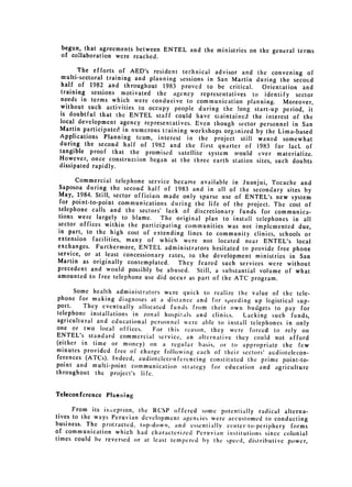begun, that agreements between ENTEL and the ministries on the general
                                                                        terms
 of collaboration were reached.

       The efforts of AED's resident technical advisor and the convening of
  multi-sectoral training and planning sessions in San Martin during the secon~d
  half of 1982 and throughout 1983 proved to be critical.       Orientation and
 training sessions motivated the agency representatives to identify sector
 needs in terms which were conducive to communication planning. Moreover,
 without such activities to occupy people during the !ong start-up period,
                                                                               it
 is doubtful that the ENTEL staff could have maintained the interest of
                                                                             the
 local development agency representatives. Even though sector personnel in
                                                                             San
 Martin participated in numerous training workshops organized by the Lima-based
 Applications Planning team, interest in the project still waned somewhat
 during the second half of 1982 and the first quarter of 1983 for lack
                                                                              of
 tangible proof that the promised satellite system would ever materialize.
 However, once construction began at the three earth station sites, such doubts
 dissipated rapidly.

      Commercial telephone service became available in Juanjui, Tocache and
Saposoa during the second half of 1983 and in all of the secondary sites
                                                                               by
May, 1984. Still, sector officiais made only sparse use of ENTEL's new system
 for point-to-point communications during the life of the project. The cost
                                                                               of
telephone calls and the sectors' lack of discretionary funds for communica­
tions were largely to blame.      The original plan to install telephones in all
sector offices within the participating communities was not implemented
                                                                             due,
in part, to the high cost of extending lines to community clinics, schools
                                                                               or
extension facilities, many of which were not located near ENTEL's
                                                                            local

exchanges. Furthermore, ENTEL administrators hesitated to provide free
                                                                          phone

service, or at least concessionary rates, to the development ministries in
                                                                             San

Martin as originally contemplated.     They feared such services were without

precedent 
 and would possibly be abused. Still, a substantial volume of
                                                                           what

amounted to free telephone use did occur 
as part of the ATC program.

       Some health administrators were quick to realize the value of the
 phone for making diagnoses at a distance and for sp~eeding up logistical tele­
                                                                           sup­
 port.    They eventually allocated funds from their own budgets to pay for

 telephone installations in zonal hospitals and clinics.  Lacking 
 such funds,
agricultural and educational personnel were able to install telephones in
                                                                           only
one or two local offices.      For this reason, they were forced to rely on
ENTEL's standard commercial service, an alternative they could not afford
(either in time or money) on a regular basis, or to appropriate the
                                                                            few
minutes provided free of charge following each of their sectors' audiotelecon­
fcrences (ATCs). Indeed, audioteleconfcrcncing constituted the prime point-to­
point and multi-point communication strategy for education and agriculture
throughout the project's life.


Teleconference   Planning

      From its inception, the RCSP offered sonic potentially radical alterna­
tives to the ways Peruvian development agencies were accustomed to conducting
business. The protracted, lop-down, and essentially center-to-periphery forms
of communication which had characteriied leru vian institutions since colonial
times could be reversed or at least tempered by the speed, distributive power,
 