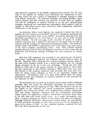 and interactive potential of the RCSP's communication network. For the first
time, it was possible for isolated rural individuals and communities to have
not only access, but also a means of responding to messages directed at them
from distant authorities. The essential challenge confronting ENTEL's appli­
cations planners and their advisors was therefore to spark both the imagina­
tion and the willingness of regional officials to try out new communication
strategies, employing new communication technologies, which together would be
capable of delivering services more efficiently while heightening community
involvement in the process.

      As mentioned above, nuch leadtime was required to decide how best to
organize the ATC component of the RCSP. The lack of appropriate equipment and
of experienced personnel (none of the ENTEL applications planning staff had
previously participated in an ATC) both in the zone and in Lima retarded
efforts initially.  To fill such gaps, A.I.D. provided 24 months of resident
technical assistance and 4 months of short-term of consultant help through its
contract with the Academy for Educational Development (AED). AED personnel
worked closely with ENTEL's applications staff in the organization and conduct
of the entire telephone conferencing effort.     Their work included detailed
program planning with the three development ministries as well as more than 20
pre-service and in-service training workshops for sector personnel at various
levels.

     Once the ATC equipment was installed, it was necessary for all partici­
pants--sector coordinators, planners and technical advisors alike--to learn on
the job. Simulated ATCs, using just the terminal equipment between rooms of
the same office complex, proved to be a useful and popular way for training
agency personnel in the use of the new technology.      During the first three
months of 1984, each of the sectors executed an initial round of ATCs under
the close supervision of their ENTEL colleagues. While these ATCs were valu­
able because of the hands-on experience they provided, they were later criti­
cized for being overly ambitious as well as too repetitious, lengthy and
unstructured.   Nevertheless, with 15 or more ATCs behind them, the sectors
proceeded to plan with confidence an extensive schedule of ATC activities for
the remainder of 1984.

      The momentum that was built up during the initial round of ATCs slackened
markedly when the system was interrupted repeatedly for technical reasons
during April, May and the beginning of June, 1984. The breech in service was
due largely to the technical tests which accompanied installation of the
secondary sites during this period. Poor communications between applications
staff and project engineers, combined with the uncertainties surrourding
system repairs and adjustments, produced considerable uncertainty about when
or for how long such breaks would occur.       As a result, interruptions were
often a surprise, upsetting [he rhythm of the sectors' ATC plans and programs.
Although technical difficulties intermittently forced delays and cancellations
of ATCs dur;ng the remainder of 1984, they proved to be far less disruptive to
users of the system in 1985. In fact, technical problems accounted for only
4% of the ATC cancellations in that year.
 