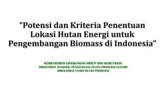 “Potensi dan Kriteria Penentuan
Lokasi Hutan Energi untuk
Pengembangan Biomass di Indonesia”
KEMENTERIAN LINGKUNGAN HIDUP DAN KEHUTANAN
DIREKTORAT JENDERAL PENGELOLAAN HUTAN PRODUKSI LESTARI
DIREKTORAT USAHA HUTAN PRODUKSI
 