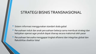 STRATEGI BISNISTRANSNASIONAL
• Sistem informasi menggunakan standart skala gobal
• Perusahaan induk dan anak perusahaan bekerja sama membuat strategi dan
kebijakan operasi agar produk dapat diserap secara maksimal oleh pasar
• Perusahaan berusaha menggapai tingkat efisiensi dan integritas global dan
fleksibilitas disektor lokal
 