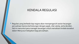 KENDALA REGULASI
• Regulasi yang berbeda tiap negara akan mempengaruhi sector keuangan
perusahaan karena berhubungan dengan pajak, nilai valuta, serta deviden.
Hal ini menuntut para manager keuangan untuk memahami kndala tersebut
dalam Menyusun kebijakan bagi perusahaan.
 