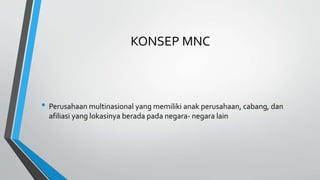 KONSEP MNC
• Perusahaan multinasional yang memiliki anak perusahaan, cabang, dan
afiliasi yang lokasinya berada pada negara- negara lain
 