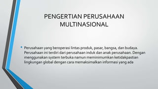PENGERTIAN PERUSAHAAN
MULTINASIONAL
• Perusahaan yang beroperasi lintas produk, pasar, bangsa, dan budaya.
Perusahaan ini terdiri dari perusahaan induk dan anak perusahaan. Dengan
menggunakan system terbuka namun meminimumkan ketidakpastian
lingkungan global dengan cara memaksimalkan informasi yang ada
 