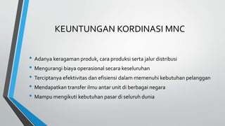 KEUNTUNGAN KORDINASI MNC
• Adanya keragaman produk, cara produksi serta jalur distribusi
• Mengurangi biaya operasional secara keseluruhan
• Terciptanya efektivitas dan efisiensi dalam memenuhi kebutuhan pelanggan
• Mendapatkan transfer ilmu antar unit di berbagai negara
• Mampu mengikuti kebutuhan pasar di seluruh dunia
 