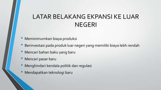 LATAR BELAKANG EKPANSI KE LUAR
NEGERI
• Meminimumkan biaya produksi
• Berinvestasi pada produk luar negeri yang memiliki biaya lebh rendah
• Mencari bahan baku yang baru
• Mencari pasar baru
• Menghindari kendala politik dan regulasi
• Mendapatkan teknologi baru
 