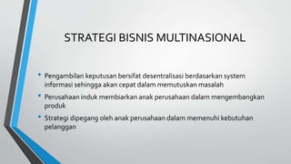 STRATEGI BISNIS MULTINASIONAL
• Pengambilan keputusan bersifat desentralisasi berdasarkan system
informasi sehingga akan cepat dalam memutuskan masalah
• Perusahaan induk membiarkan anak perusahaan dalam mengembangkan
produk
• Strategi dipegang oleh anak perusahaan dalam memenuhi kebutuhan
pelanggan
 