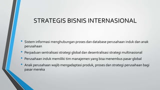 STRATEGIS BISNIS INTERNASIONAL
• Sistem informasi menghubungan proses dan database perusahaan induk dan anak
perusahaan
• Perpaduan sentralisasi strategi global dan desentralisasi strategi multinasional
• Perusahaan induk memiliki tim manajemen yang bisa menembus pasar global
• Anak perusahaan wajib mengadaptasi produk, proses dan strategi perusahaan bagi
pasar mereka
 