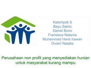 Kelompok 5
                          Bayu Satrio
                          Daniel Bono
                       Fransisca Natania
                     Muhammad Haris Irawan
                         Oviani Natalia



Perusahaan non profit yang menyediakan hunian
       untuk masyarakat kurang mampu
 