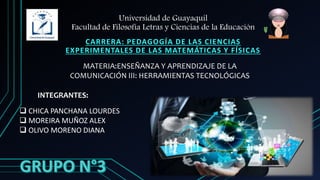 Universidad de Guayaquil
Facultad de Filosofía Letras y Ciencias de la Educación
CARRERA: PEDAGOGÍA DE LAS CIENCIAS
EXPERIMENTALES DE LAS MATEMÁTICAS Y FÍSICAS
INTEGRANTES:
 CHICA PANCHANA LOURDES
 MOREIRA MUÑOZ ALEX
 OLIVO MORENO DIANA
MATERIA:ENSEÑANZA Y APRENDIZAJE DE LA
COMUNICACIÓN III: HERRAMIENTAS TECNOLÓGICAS
 