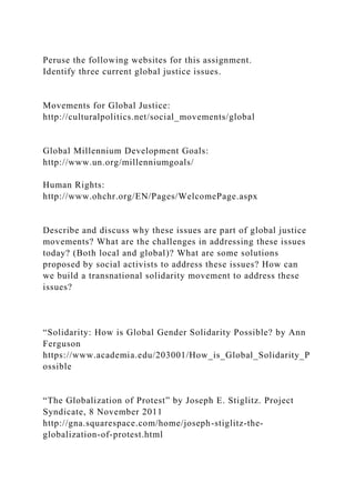 Peruse the following websites for this assignment.
Identify three current global justice issues.
Movements for Global Justice:
http://culturalpolitics.net/social_movements/global
Global Millennium Development Goals:
http://www.un.org/millenniumgoals/
Human Rights:
http://www.ohchr.org/EN/Pages/WelcomePage.aspx
Describe and discuss why these issues are part of global justice
movements? What are the challenges in addressing these issues
today? (Both local and global)? What are some solutions
proposed by social activists to address these issues? How can
we build a transnational solidarity movement to address these
issues?
“Solidarity: How is Global Gender Solidarity Possible? by Ann
Ferguson
https://www.academia.edu/203001/How_is_Global_Solidarity_P
ossible
“The Globalization of Protest” by Joseph E. Stiglitz. Project
Syndicate, 8 November 2011
http://gna.squarespace.com/home/joseph-stiglitz-the-
globalization-of-protest.html
 