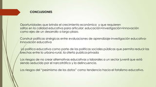 CONCLUSIONES
Oportunidades que brinda el crecimiento económico y que requieren
saltos en la calidad educativa para articular: educación+investigación+innovación
como ejes de un desarrollo a largo plazo.
Construir políticas sinérgicas entre evaluaciones de aprendizaje-investigación educativa-
Innovación educativa
La política educativa como parte de las políticas sociales públicas que permita reducir las
brechas entre lo urbano-rural, la oferta publica-privada
Los riesgos de no crear alternativas educativas y laborales a un sector juvenil que está
siendo seducido por el narcotráfico y la delincuencia.
Los riesgos del “pesimismo de los datos” como tendencia hacia el fatalismo educativo.
 