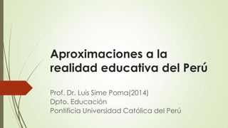 Aproximaciones a la
realidad educativa del Perú
Prof. Dr. Luis Sime Poma(2014)
Dpto. Educación
Pontificia Universidad Católica del Perú
 