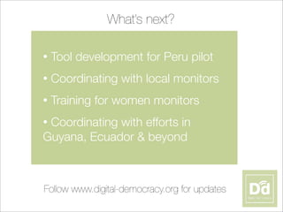 • Tool development for Peru pilot
• Coordinating with local monitors
• Training for women monitors
• Coordinating with efforts in
Guyana, Ecuador & beyond
What’s next?
Follow www.digital-democracy.org for updates