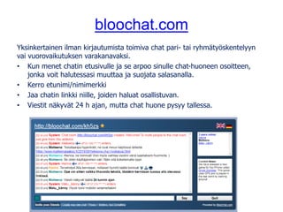 bloochat.com
Yksinkertainen ilman kirjautumista toimiva chat pari- tai ryhmätyöskentelyyn
vai vuorovaikutuksen varakanavaksi.
• Kun menet chatin etusivulle ja se arpoo sinulle chat-huoneen osoitteen,
jonka voit halutessasi muuttaa ja suojata salasanalla.
• Kerro etunimi/nimimerkki
• Jaa chatin linkki niille, joiden haluat osallistuvan.
• Viestit näkyvät 24 h ajan, mutta chat huone pysyy tallessa.
 