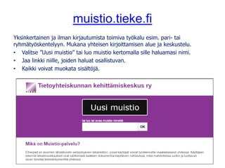 muistio.tieke.fi
Yksinkertainen ja ilman kirjautumista toimiva työkalu esim. pari- tai
ryhmätyöskentelyyn. Mukana yhteisen kirjoittamisen alue ja keskustelu.
• Valitse ”Uusi muistio” tai luo muistio kertomalla sille haluamasi nimi.
• Jaa linkki niille, joiden haluat osallistuvan.
• Kaikki voivat muokata sisältöjä.
 