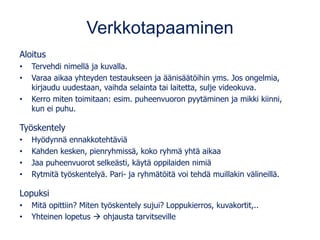 Verkkotapaaminen
Aloitus
• Tervehdi nimellä ja kuvalla.
• Varaa aikaa yhteyden testaukseen ja äänisäätöihin yms. Jos ongelmia,
kirjaudu uudestaan, vaihda selainta tai laitetta, sulje videokuva.
• Kerro miten toimitaan: esim. puheenvuoron pyytäminen ja mikki kiinni,
kun ei puhu.
Työskentely
• Hyödynnä ennakkotehtäviä
• Kahden kesken, pienryhmissä, koko ryhmä yhtä aikaa
• Jaa puheenvuorot selkeästi, käytä oppilaiden nimiä
• Rytmitä työskentelyä. Pari- ja ryhmätöitä voi tehdä muillakin välineillä.
Lopuksi
• Mitä opittiin? Miten työskentely sujui? Loppukierros, kuvakortit,..
• Yhteinen lopetus → ohjausta tarvitseville
 