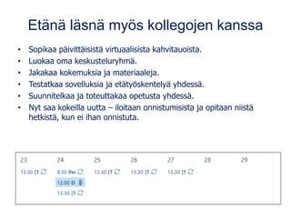 Etänä läsnä myös kollegojen kanssa
• Sopikaa päivittäisistä virtuaalisista kahvitauoista.
• Luokaa oma keskusteluryhmä.
• Jakakaa kokemuksia ja materiaaleja.
• Testatkaa sovelluksia ja etätyöskentelyä yhdessä.
• Suunnitelkaa ja toteuttakaa opetusta yhdessä.
• Nyt saa kokeilla uutta – iloitaan onnistumisista ja opitaan niistä
hetkistä, kun ei ihan onnistuta.
 