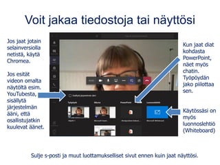 Voit jakaa tiedostoja tai näyttösi
Jos jaat jotain
selainversiolla
netistä, käytä
Chromea.
Jos esität
videon omalta
näytöltä esim.
YouTubesta,
sisällytä
järjestelmän
ääni, että
osallistujatkin
kuulevat äänet.
Kun jaat diat
kohdasta
PowerPoint,
näet myös
chatin.
Työpöydän
jako piilottaa
sen.
Käytössäsi on
myös
luonnoslehtiö
(Whiteboard)
Sulje s-posti ja muut luottamukselliset sivut ennen kuin jaat näyttösi.
 