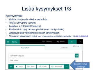 Lisää kysymykset 1/3
Kysymystyypit:
• Valinta: yksi/useita oikeita vastauksia
• Teksti: lyhyt/pitkä vastaus
• Luokitus: 2-10 tähteä/numeroa
• Päivämäärä: kysy tarkkaa päivää (esim. syntymäaika)
• Järjestys: laita vaihtoehdot oikeaan järjestykseen
• Tiedoston lataaminen: toimii vain organisaation sisäisillä lomakkeilla, ohje bit.ly/2UkdIzP
Lisää kysymys-
tyyppejä
 