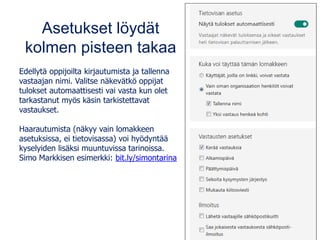 Asetukset löydät
kolmen pisteen takaa
Edellytä oppijoilta kirjautumista ja tallenna
vastaajan nimi. Valitse näkevätkö oppijat
tulokset automaattisesti vai vasta kun olet
tarkastanut myös käsin tarkistettavat
vastaukset.
Haarautumista (näkyy vain lomakkeen
asetuksissa, ei tietovisassa) voi hyödyntää
kyselyiden lisäksi muuntuvissa tarinoissa.
Simo Markkisen esimerkki: bit.ly/simontarina
 