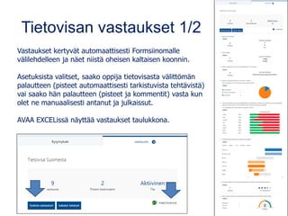 Tietovisan vastaukset 1/2
Vastaukset kertyvät automaattisesti Formsiinomalle
välilehdelleen ja näet niistä oheisen kaltaisen koonnin.
Asetuksista valitset, saako oppija tietovisasta välittömän
palautteen (pisteet automaattisesti tarkistuvista tehtävistä)
vai saako hän palautteen (pisteet ja kommentit) vasta kun
olet ne manuaalisesti antanut ja julkaissut.
AVAA EXCELissä näyttää vastaukset taulukkona.
 