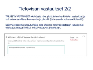 Tietovisan vastaukset 2/2
TARKISTA VASTAUKSET –kohdasta näet yksittäisten henkilöiden vastaukset ja
voit antaa sanallisen kommentin ja pisteitä (tai muokata automaattipisteitä).
Edellytä oppijoilta kirjautumista, sillä siten he näkevät opettajan julkaisemat
tulokset samasta linkistä, mistä vastasivat tietovisaan.
 