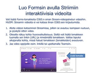 Luo Formsin avulla Striimiin
interaktiivisia videoita
Voit lisätä Forms-lomakkeita O365:n oman Stream-videopalvelun videoihin.
HUOM: Streamin videoita ei voi katsoa ilman O365:een kirjautumista.
1. Aloita videon katsominen Streamissa, jolloin se avautuu isompaan ruutuun,
ja pysäytä sitten video.
2. Oikealla näkyy kohta Vuorovaikutteisuus. Sieltä voit lisätä lomakkeen
tuomalla sen linkin (URL) ja nimeämällä lomakkeen. Valitse lopuksi
aikajanalta kohta, missä haluat lomakkeen (lomakkeiden) avautuvan.
3. Jaa video oppijoille esim. linkillä tai upottamalla Teamsiin.
Lisää lomake
 