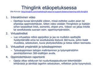 Thinglink etäopetuksessa
Ulla Koivula: blog.thinglink.com/marketing/4-ways-to-support-distance-learning-with-thinglink
1. Interaktiivinen video
– Opettaja kuvaa kännykällä videon, missä esittelee uuden asian tai
ohjeistaa oppimistehtävän. Sitten video viedään Thinglinkiin ja lisätään
siihen tarpeelliset linkit, esimerkit, ohjeet yms. Videon voi jakaa linkillä
tai sovelluksesta suoraan esim. oppimisympäristöön.
2. Virtuaaliretket
– Luo virtuaalisia retkiä oppijoillesi ja jaa ne muillekin opettajille
hyödyntämällä omia tai sovelluksesta löytyviä 360-kuvia, joihin lisäät
musiikkia, selostuksen, kuvia yksityiskohdista ja tietoa retken teemasta.
3. Virtuaaliset ympäristöt ja työssäoppiminen
– Työssäoppimisen taitojen mallintaminen ja työympäristöihin
perehdyttäminen 360-sisältöjen avulla.
4. Oppimistehtävien raportointi
– Oppija ottaa valokuvan tai ruudunkaappauskuvan tekemästään
tehtävästä ja äänittää tageihin selostuksen, reflektion ja/tai kysymyksiä.
 